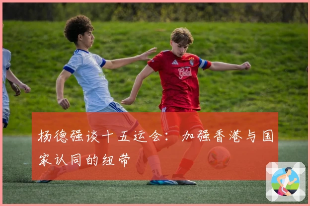 杨德强谈十五运会：加强香港与国家认同的纽带