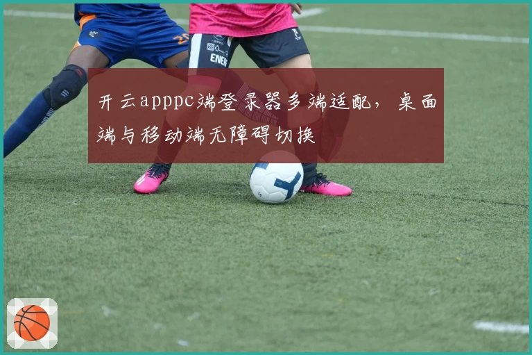 开云apppc端登录器多端适配，桌面端与移动端无障碍切换