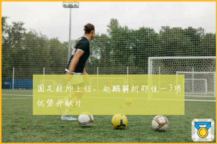 国足新帅上任，赵鹏解析邵佳一3项优势并献计