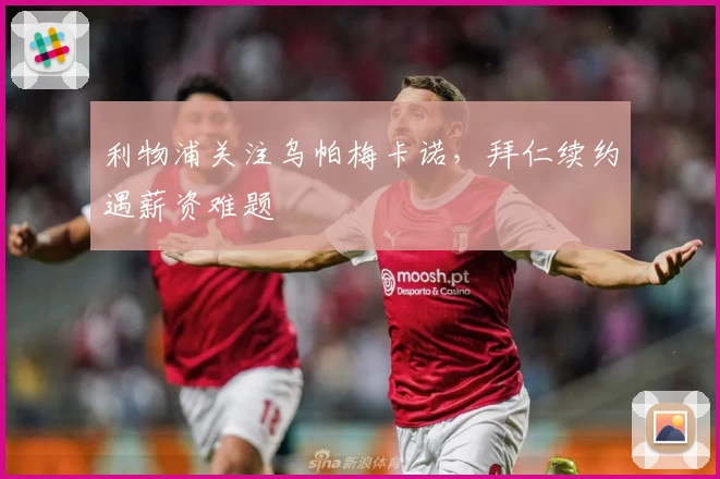 利物浦关注乌帕梅卡诺，拜仁续约遇薪资难题
