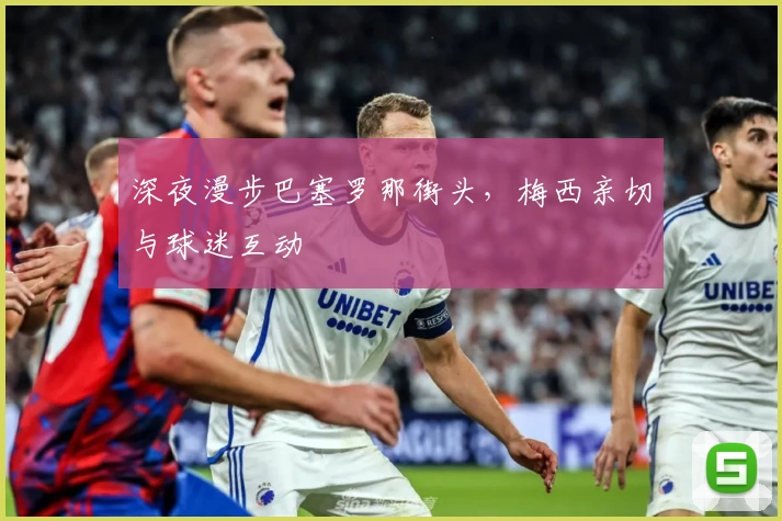 深夜漫步巴塞罗那街头，梅西亲切与球迷互动