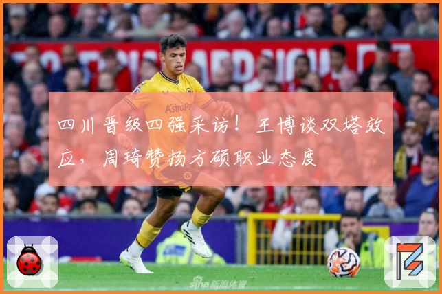 四川晋级四强采访！王博谈双塔效应，周琦赞扬方硕职业态度