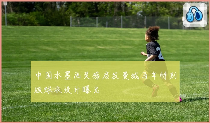 中国水墨画灵感启发曼城马年特别版球衣设计曝光