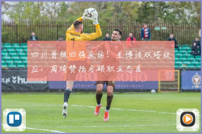 四川晋级四强采访！王博谈双塔效应，周琦赞扬方硕职业态度