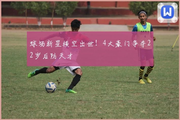 球场新星横空出世！4大豪门争夺22岁后防天才