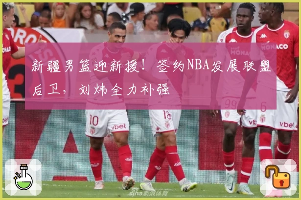 新疆男篮迎新援！签约NBA发展联盟后卫，刘炜全力补强