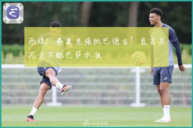 西媒：弗里克痛批巴德吉！直言其完全不配巴萨水准
