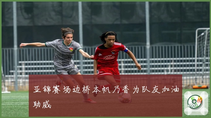 亚锦赛场边桥本帆乃香为队友加油助威