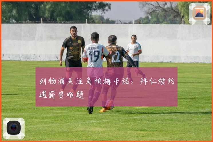 利物浦关注乌帕梅卡诺，拜仁续约遇薪资难题
