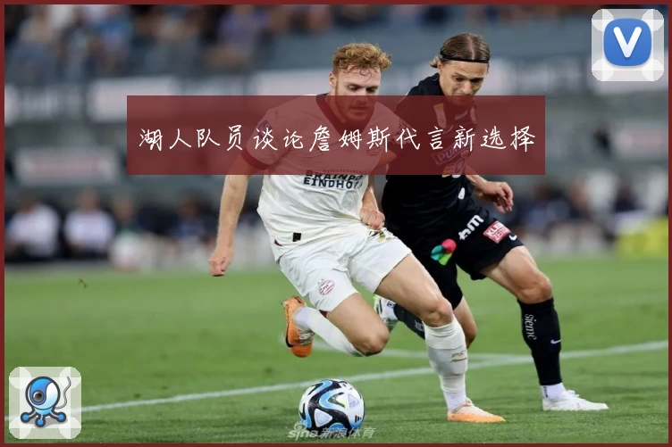 湖人队员谈论詹姆斯代言新选择