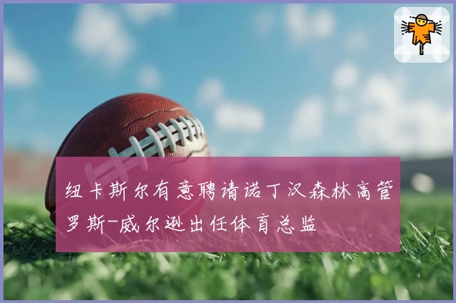 纽卡斯尔有意聘请诺丁汉森林高管罗斯-威尔逊出任体育总监